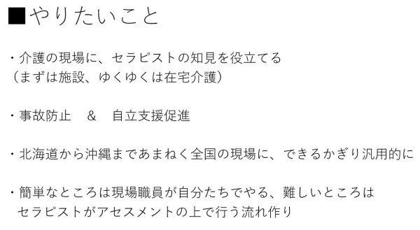 ・介護の現場に、セラピストの知見を役立てる (まずは施設、ゆくゆくは在宅介護) ・事故防止 & 自立支援促進 ・北海道から沖縄まであまねく全国の現場に、できるかぎり汎用的に ・簡単なところは現場職員が自分たちでやる、難しいところはセラピストがアセスメントの上で行う流れ作り